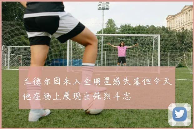 兰德尔因未入全明星感失落但今天他在场上展现出强烈斗志