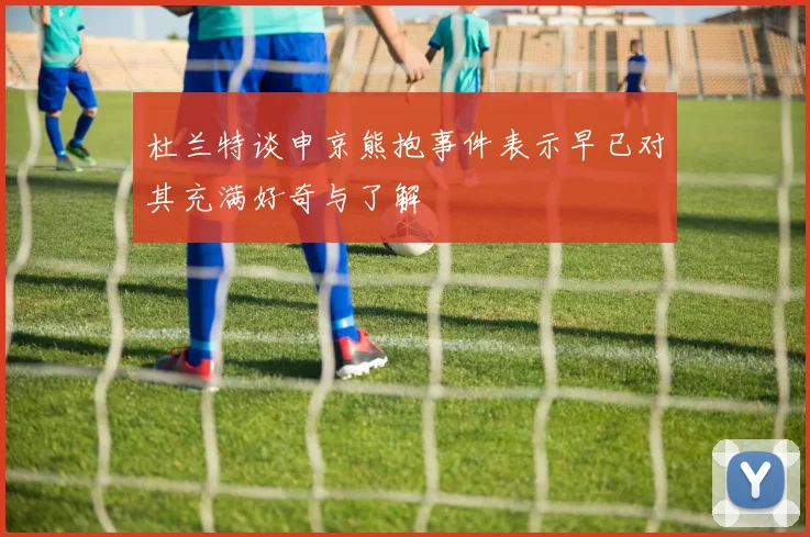 杜兰特谈申京熊抱事件表示早已对其充满好奇与了解