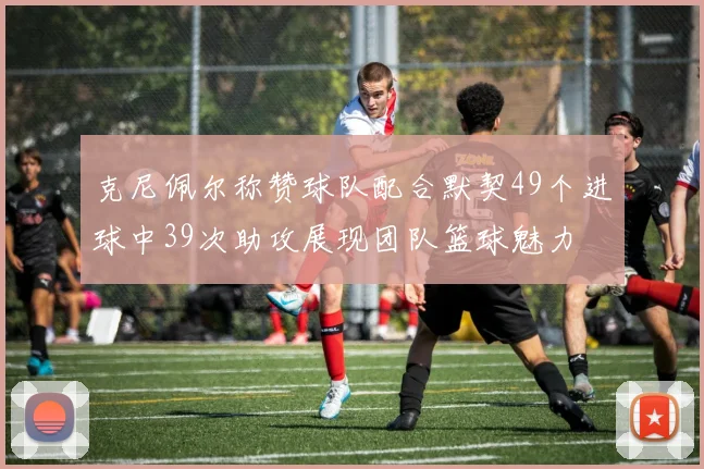 克尼佩尔称赞球队配合默契49个进球中39次助攻展现团队篮球魅力