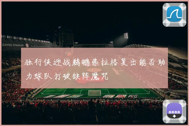 独行侠迎战鹈鹕弗拉格复出能否助力球队打破缺阵魔咒