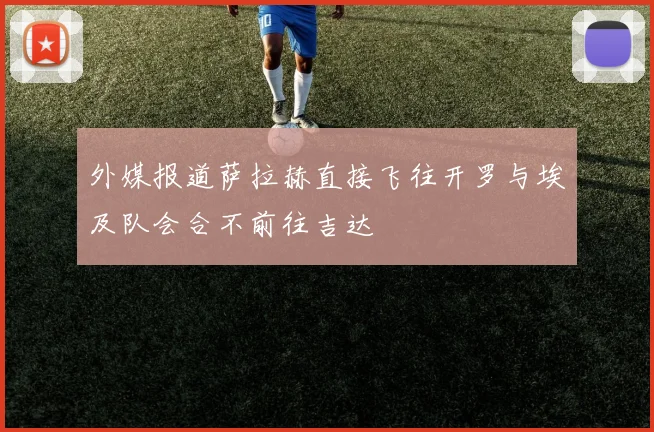 外媒报道萨拉赫直接飞往开罗与埃及队会合不前往吉达