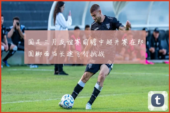 国足三月友谊赛前瞻中超开赛在即国脚面临长途飞行挑战