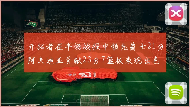 开拓者在半场战报中领先爵士21分阿夫迪亚贡献23分7篮板表现出色
