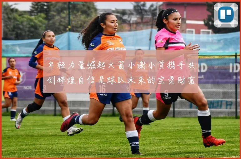 年轻力量崛起火箭小谢小贾携手共创辉煌自信是球队未来的宝贵财富