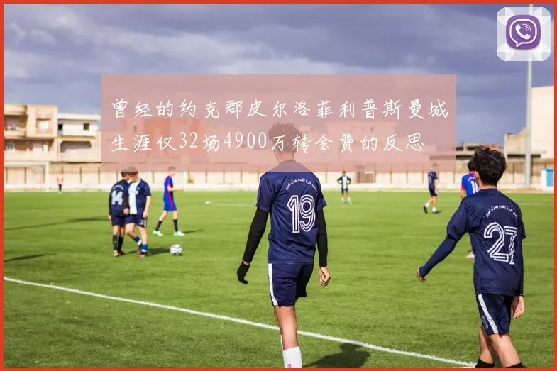 曾经的约克郡皮尔洛菲利普斯曼城生涯仅32场4900万转会费的反思