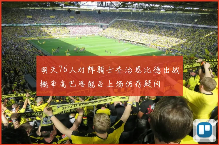 明天76人对阵骑士乔治恩比德出战概率高巴洛能否上场仍存疑问