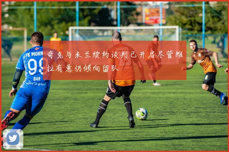 奇克与米兰续约谈判已开启尽管维拉有意仍倾向留队