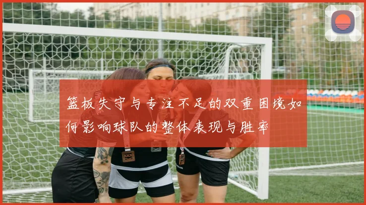 篮板失守与专注不足的双重困境如何影响球队的整体表现与胜率