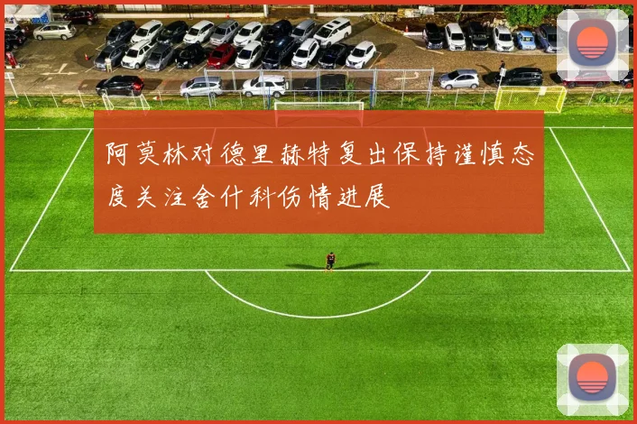 阿莫林对德里赫特复出保持谨慎态度关注舍什科伤情进展