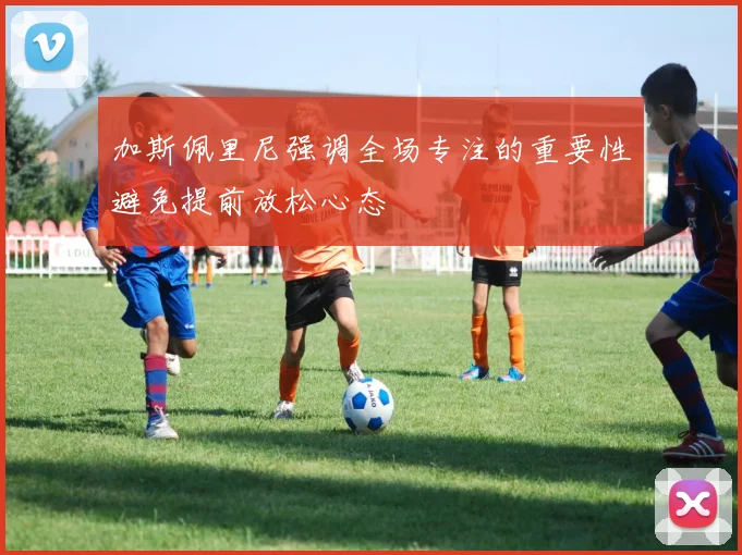 加斯佩里尼强调全场专注的重要性避免提前放松心态