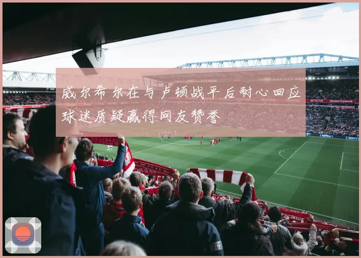 威尔希尔在与卢顿战平后耐心回应球迷质疑赢得网友赞誉