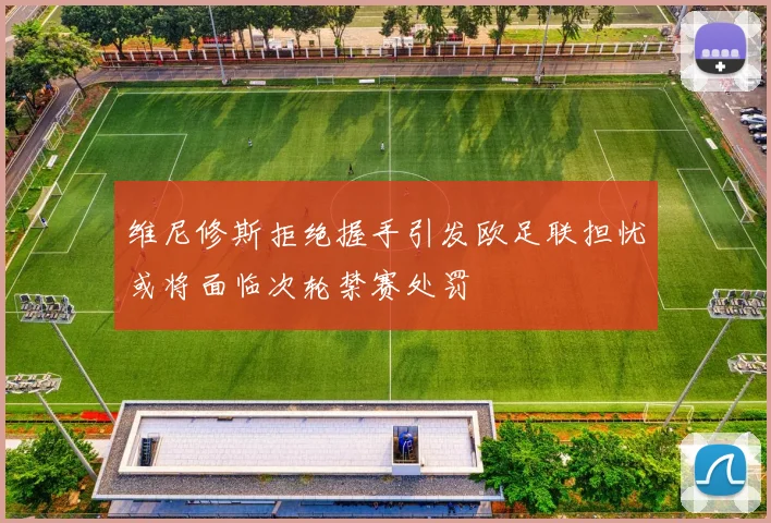 维尼修斯拒绝握手引发欧足联担忧或将面临次轮禁赛处罚