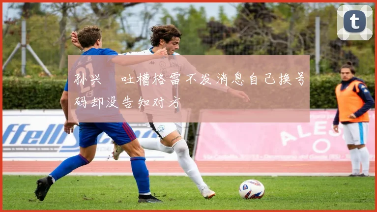 孙兴慜吐槽格雷不发消息自己换号码却没告知对方