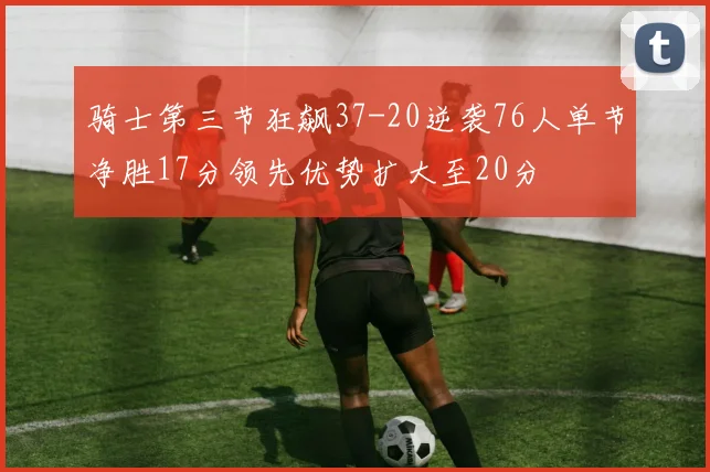 骑士第三节狂飙37-20逆袭76人单节净胜17分领先优势扩大至20分
