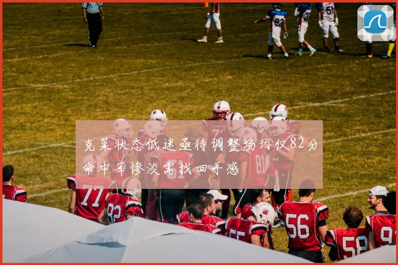 克莱状态低迷亟待调整场均仅82分命中率惨淡需找回手感