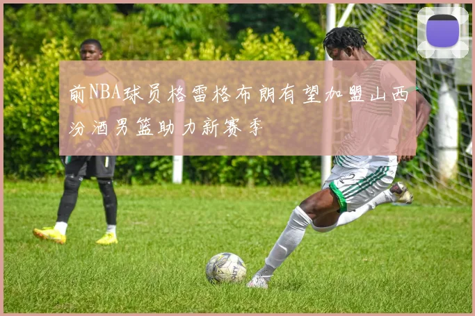 前NBA球员格雷格布朗有望加盟山西汾酒男篮助力新赛季