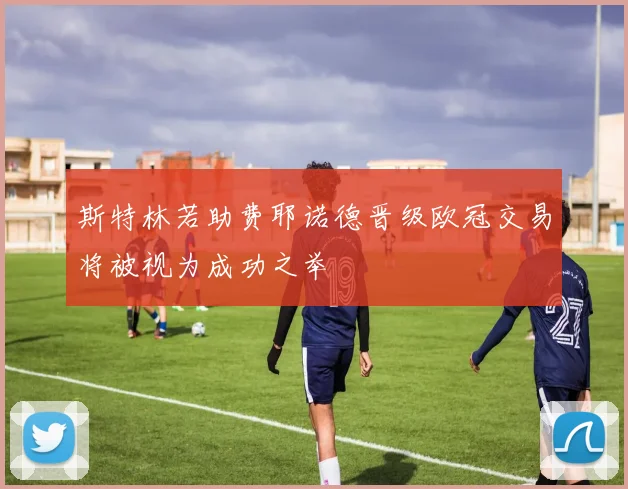 斯特林若助费耶诺德晋级欧冠交易将被视为成功之举
