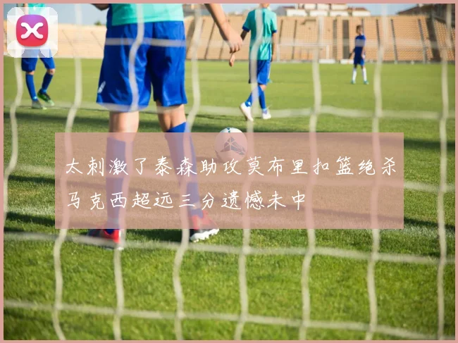 太刺激了泰森助攻莫布里扣篮绝杀马克西超远三分遗憾未中