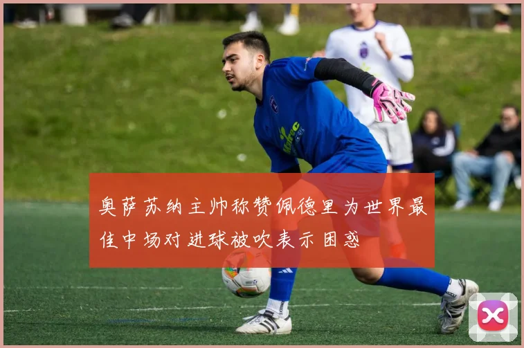奥萨苏纳主帅称赞佩德里为世界最佳中场对进球被吹表示困惑