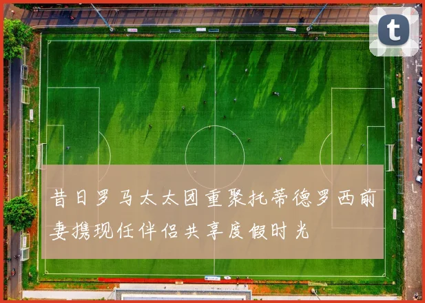 昔日罗马太太团重聚托蒂德罗西前妻携现任伴侣共享度假时光