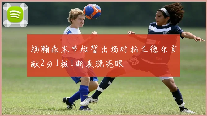 杨瀚森末节短暂出场对抗兰德尔贡献2分1板1断表现亮眼