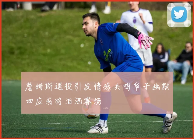 詹姆斯退役引发情感共鸣华子幽默回应或将泪洒赛场