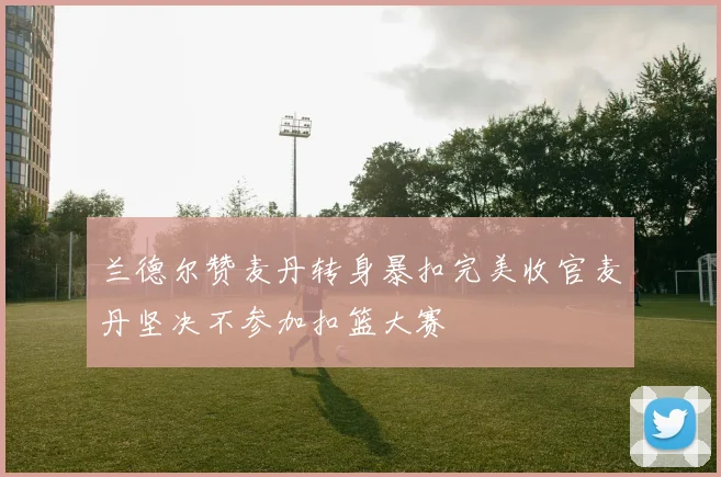 兰德尔赞麦丹转身暴扣完美收官麦丹坚决不参加扣篮大赛