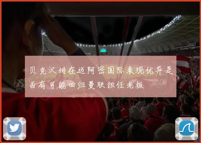 贝克汉姆在迈阿密国际表现优异是否有可能回归曼联担任老板
