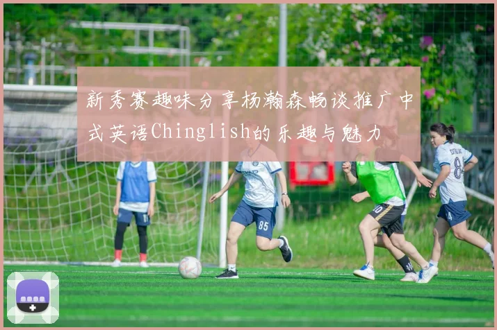 新秀赛趣味分享杨瀚森畅谈推广中式英语Chinglish的乐趣与魅力