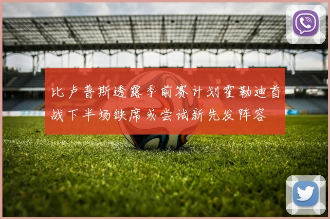 比卢普斯透露季前赛计划霍勒迪首战下半场缺席或尝试新先发阵容