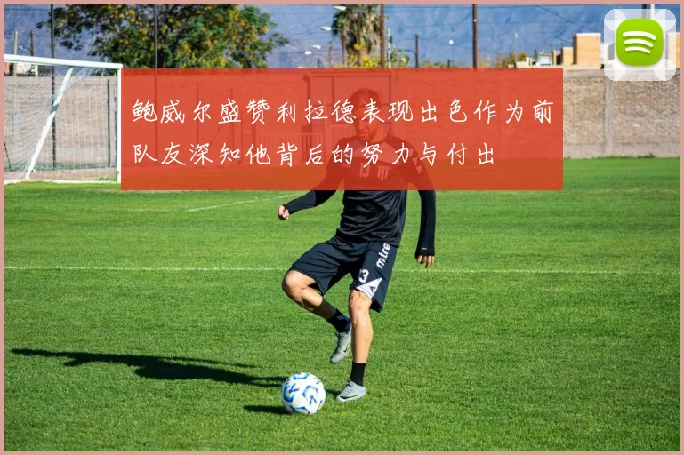 鲍威尔盛赞利拉德表现出色作为前队友深知他背后的努力与付出