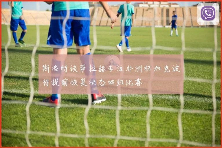 斯洛特谈萨拉赫专注非洲杯加克波将提前恢复状态回归比赛