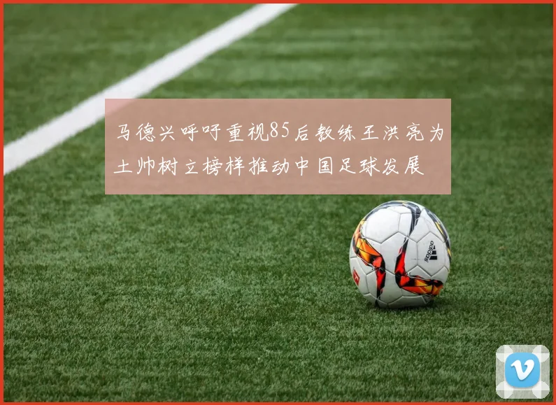 马德兴呼吁重视85后教练王洪亮为土帅树立榜样推动中国足球发展
