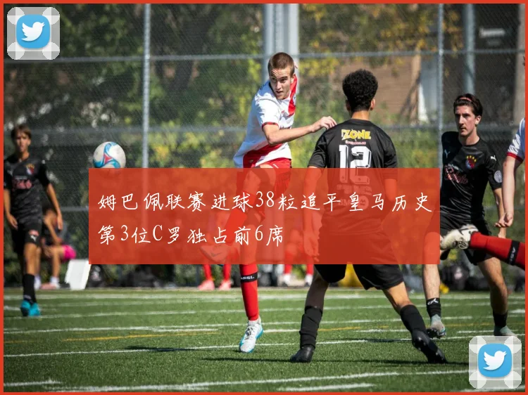 姆巴佩联赛进球38粒追平皇马历史第3位C罗独占前6席