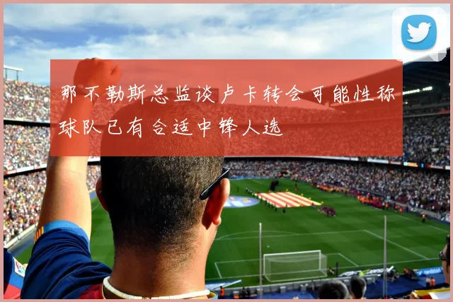 那不勒斯总监谈卢卡转会可能性称球队已有合适中锋人选