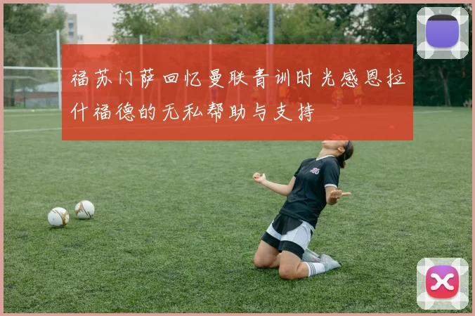 福苏门萨回忆曼联青训时光感恩拉什福德的无私帮助与支持