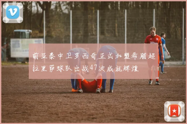 前亚泰中卫罗西奇正式加盟希腊超拉里萨球队出战47次成就辉煌