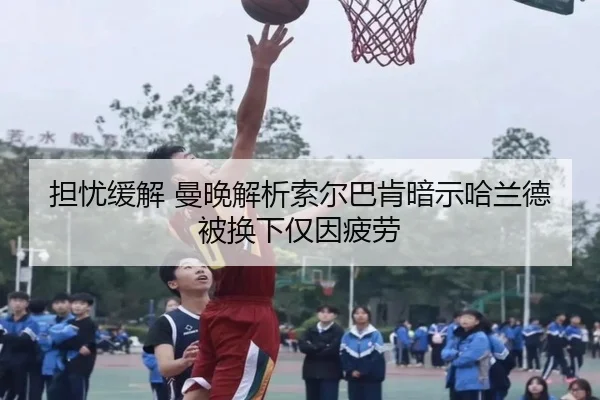 担忧缓解 曼晚解析索尔巴肯暗示哈兰德被换下仅因疲劳（jiangnan）